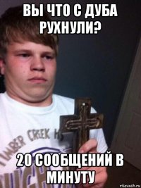 вы что с дуба рухнули? 20 сообщений в минуту