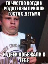 то чуство когда к родителям пришли гости с детьми и дети побежали к тебе