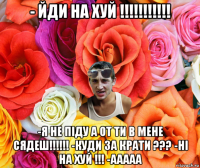 - йди на хуй !!!!!!!!!!! -я не піду а от ти в мене сядеш!!!!!! -куди за крати ??? -ні на хуй !!! -ааааа