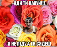 -йди ти нахуй!!! -я не піду а ти сядеш