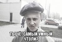  ты чё , самый умный чтоли?