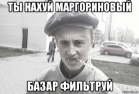 ты нахуй маргориновый базар фильтруй