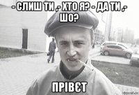 - слиш ти ,- хто я? - да ти ,- шо? прівєт