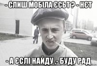 - слиш мобіла єсьт ? - нєт - а єслі найду ,- буду рад