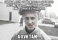 завжди, коли знайомлюся з дівчиною автоматично думаю, що у нас щось вийде з нею в отношеніях а хуй там...