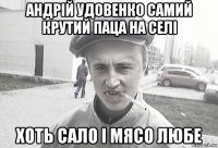 андрій удовенко самий крутий паца на селі хоть сало і мясо любе