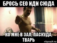 брось сео иди сюда ко мне в зал, паскуда, тварь