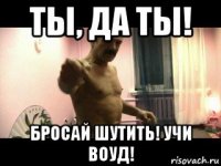 ты, да ты! бросай шутить! учи воуд!