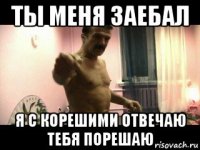 ты меня заебал я с корешими отвечаю тебя порешаю