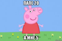 папе 20 а мне 5