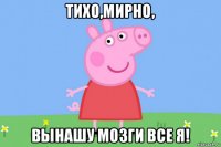 тихо,мирно, вынашу мозги все я!