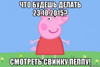 что будешь делать 23.10.2015? смотреть свинку пеппу!