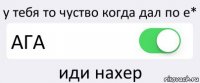 у тебя то чуство когда дал по е* АГА иди нахер