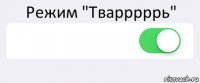 Режим "Тварррррь"  