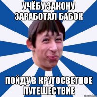 учёбу закону заработал бабок пойду в кругосветное путешествие