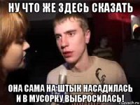 ну что же здесь сказать она сама на штык насадилась и в мусорку выбросилась!