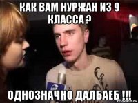 как вам нуржан из 9 класса ? однозначно далбаеб !!!