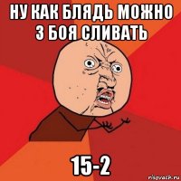 ну как блядь можно 3 боя сливать 15-2