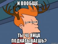 и вообще... ты че яйца подкатываешь?