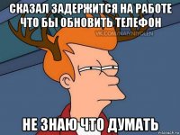 сказал задержится на работе что бы обновить телефон не знаю что думать