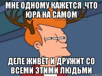 мне одному кажется ,что юра на самом деле живёт и дружит со всеми этими людьми