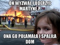 on wyzwał i uderzył martyne p ona go połamała i spaliła dom