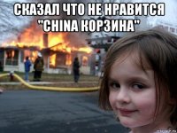 сказал что не нравится "china корзина" 