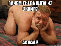 зачем ты вышла из скайп? ааааа?