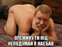  олежику ти ніц неподумай я наєбав