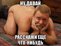 ну давай расскажи еще что-нибудь