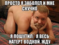 просто я заболел и мне скучно я пошутил:* я весь натерт водкой. жду