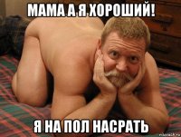 мама а я хороший! я на пол насрать