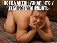 когда антон узнал, что у тебя есть покушать 