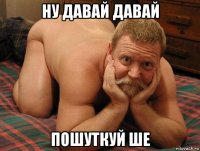 ну давай давай пошуткуй ше