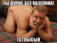 ты дурак, без вазелина! (c) лысый