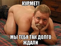 курмет! мы тебя так долго ждали