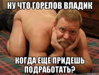 ну что горелов владик когда еще придешь подработать?