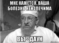 мне кажется, ваша болезнь неизлечима вы - даун