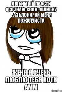 любимый прости осознаю свою ошибку разблокируй меня пожалуйста женя я очень люблю тебя коти амм