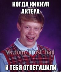 когда кикнул актера и тебя отпетушили