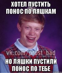 хотел пустить понос по ляшкам но ляшки пустили понос по тебе