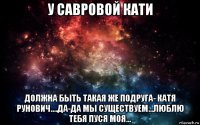 у савровой кати должна быть такая же подруга- катя рунович....да-да мы существуем...люблю тебя пуся моя...