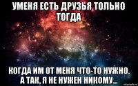 уменя есть друзья тольно тогда когда им от меня что-то нужно. а так, я не нужен никому...