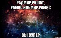 радмир,ришат, рамис,ильмир,рамис вы супер