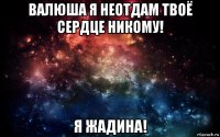 валюша я неотдам твоё сердце никому! я жадина!