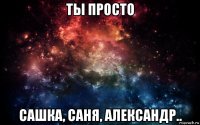 ты просто сашка, саня, александр..