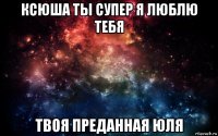 ксюша ты супер я люблю тебя твоя преданная юля