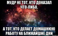 мудр не тот, кто доказал что-либо, а тот, кто делает домашнюю работу на ближайшие дни