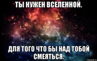 ты нужен вселенной. для того что бы над тобой смеяться.