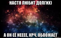 настя любит долгих) а он её нееее, крч, обоожает